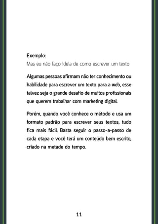 11
Exemplo:	
Mas eu não faço ideia de como escrever um texto
Algumas pessoas afirmam não ter conhecimento ou
habilidade para escrever um texto para a web, esse
talvez seja o grande desafio de muitos profissionais
que querem trabalhar com marketing digital.
Porém, quando você conhece o método e usa um
formato padrão para escrever seus textos, tudo
fica mais fácil. Basta seguir o passo-a-passo de
cada etapa e você terá um conteúdo bem escrito,
criado na metade do tempo.
 