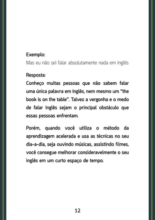 12
Exemplo:	
Mas eu não sei falar absolutamente nada em Inglês
Resposta: 	
Conheço muitas pessoas que não sabem falar
uma única palavra em Inglês, nem mesmo um “the
book is on the table”. Talvez a vergonha e o medo
de falar inglês sejam o principal obstáculo que
essas pessoas enfrentam.
Porém, quando você utiliza o método da
aprendizagem acelerada e usa as técnicas no seu
dia-a-dia, seja ouvindo músicas, assistindo ﬁlmes,
você consegue melhorar consideravelmente o seu
inglês em um curto espaço de tempo.
 
