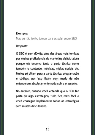 13
Exemplo: 	
Mas eu não tenho tempo para estudar sobre SEO
Resposta:
O SEO é, sem dúvida, uma das áreas mais temidas
por muitos profissionais de marketing digital, talvez
porque ele envolva tanto a parte técnica como
também o conteúdo, métricas, mídias sociais etc.
Muitos só olham para a parte técnica, programação
e códigos, por isso ficam com medo de não
entenderem absolutamente nada sobre o assunto.
No entanto, quando você entende que o SEO faz
parte de algo estratégico, tudo fica mais fácil e
você consegue implementar todas as estratégias
sem muitas dificuldades.
 