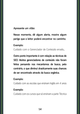 14
Apresente um vilão:
Nesse momento, dê algum alerta, mostre algum
perigo que o leitor poderá encontrar no caminho.
Exemplo:	
Cuidado com o Gerenciador de Conteúdo errado…
Outro ponto importante é com relação as técnicas de
SEO. Muitos gerenciadores de conteúdo não foram
feitos pensando nos mecanismos de busca, pelo
contrário, o que diminui drasticamente suas chances
de ser encontrado através da busca orgânica.
Exemplo:	
Cuidado com as escolas que ensinam Inglês em 4 anos
Exemplo: 	
Cuidado com os cursos que só ensinam a parte Técnica
 