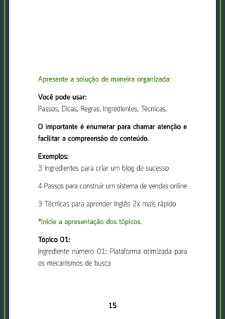 15
Apresente a solução de maneira organizada:
Você pode usar: 	
Passos, Dicas, Regras, Ingredientes, Técnicas.
O importante é enumerar para chamar atenção e
facilitar a compreensão do conteúdo.
Exemplos:	
3 ingredientes para criar um blog de sucesso
4 Passos para construir um sistema de vendas online
3 Técnicas para aprender Inglês 2x mais rápido
*Inicie a apresentação dos tópicos.
Tópico 01:	
Ingrediente número 01: Plataforma otimizada para
os mecanismos de busca
 
