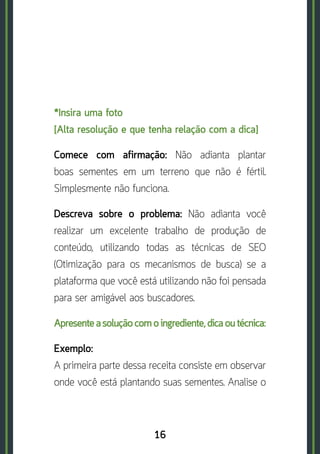 16
*Insira uma foto	
[Alta resolução e que tenha relação com a dica]
Comece com afirmação: Não adianta plantar
boas sementes em um terreno que não é fértil.
Simplesmente não funciona.
Descreva sobre o problema: Não adianta você
realizar um excelente trabalho de produção de
conteúdo, utilizando todas as técnicas de SEO
(Otimização para os mecanismos de busca) se a
plataforma que você está utilizando não foi pensada
para ser amigável aos buscadores.
Apresente a solução com o ingrediente, dica ou técnica:
Exemplo:	
A primeira parte dessa receita consiste em observar
onde você está plantando suas sementes. Analise o
 
