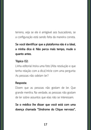 17
terreno, veja se ele é amigável aos buscadores, se
a configuração está sendo feita da maneira correta.
Se você identificar que a plataforma não é a ideal,
a minha dica é: Não perca mais tempo, mude o
quanto antes.
Tópico 02:	
Linha editorial Insira uma foto [Alta resolução e que
tenha relação com a dica] Inicie com uma pergunta:
As pessoas não odeiam ler?
Resposta:	
Dizem que as pessoas não gostam de ler. Que
grande mentira. Na verdade, as pessoas não gostam
de ler sobre assuntos que elas não se interessam.
Se o médico lhe disser que você está com uma
doença chamada “Síndrome do Clique nervoso”,
 