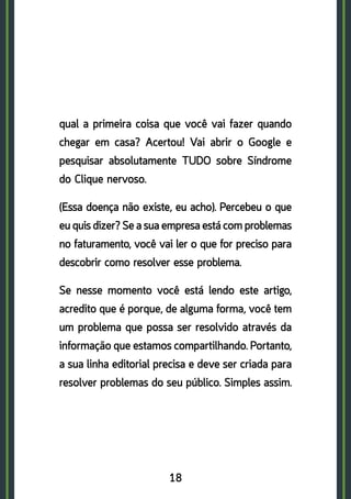 18
qual a primeira coisa que você vai fazer quando
chegar em casa? Acertou! Vai abrir o Google e
pesquisar absolutamente TUDO sobre Síndrome
do Clique nervoso.
(Essa doença não existe, eu acho). Percebeu o que
eu quis dizer? Se a sua empresa está com problemas
no faturamento, você vai ler o que for preciso para
descobrir como resolver esse problema.
Se nesse momento você está lendo este artigo,
acredito que é porque, de alguma forma, você tem
um problema que possa ser resolvido através da
informação que estamos compartilhando. Portanto,
a sua linha editorial precisa e deve ser criada para
resolver problemas do seu público. Simples assim.
 