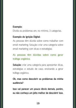 19
Exemplo:	
Divida os problemas em, no mínimo, 3 categorias.
Exemplo do Ignição Digital:	
As pessoas têm dúvida sobre como trabalhar com
email marketing. Solução: criar uma categoria sobre
email marketing com dicas e estratégias.
As pessoas têm dúvidas sobre como gerar
tráfego orgânico.
Solução: criar uma categoria para apresentar dicas,
estratégias e estudo de caso, ensinando a gerar
tráfego orgânico.
Ok, mas como descobrir os problemas da minha
audiência?
Isso vai parecer um pouco óbvio demais, porém,
eu não conheço um jeito melhor de descobrir isso.
 