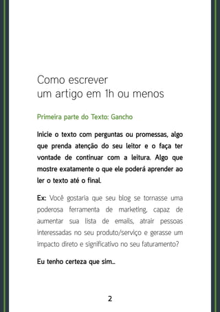 2
Como escrever
um artigo em 1h ou menos
Primeira parte do Texto: Gancho
Inicie o texto com perguntas ou promessas, algo
que prenda atenção do seu leitor e o faça ter
vontade de continuar com a leitura. Algo que
mostre exatamente o que ele poderá aprender ao
ler o texto até o final.
Ex: Você gostaria que seu blog se tornasse uma
poderosa ferramenta de marketing, capaz de
aumentar sua lista de emails, atrair pessoas
interessadas no seu produto/serviço e gerasse um
impacto direto e significativo no seu faturamento?
Eu tenho certeza que sim…
 