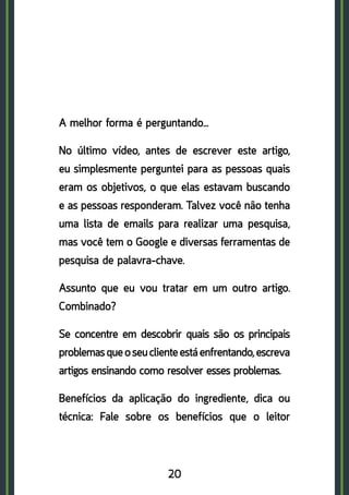 20
A melhor forma é perguntando…
No último vídeo, antes de escrever este artigo,
eu simplesmente perguntei para as pessoas quais
eram os objetivos, o que elas estavam buscando
e as pessoas responderam. Talvez você não tenha
uma lista de emails para realizar uma pesquisa,
mas você tem o Google e diversas ferramentas de
pesquisa de palavra-chave.
Assunto que eu vou tratar em um outro artigo.
Combinado?
Se concentre em descobrir quais são os principais
problemasqueoseuclienteestáenfrentando,escreva
artigos ensinando como resolver esses problemas.
Benefícios da aplicação do ingrediente, dica ou
técnica: Fale sobre os benefícios que o leitor
 