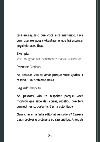 21
terá ao seguir o que você está ensinando. Faça
com que ele possa visualizar o que irá alcançar
seguindo suas dicas.
Exemplo:	
Você irá gerar dois sentimentos na sua audiência:
Primeiro: Gratidão
As pessoas vão te amar porque você ajudou a
resolver um problema delas.
Segundo: Respeito
As pessoas vão te respeitar porque você
mostrou que sabe das coisas, mostrou que tem
conhecimento, portanto, é uma autoridade.
Quer criar uma linha editorial vencedora? Escreva
para resolver o problema do seu público. Antes de
 