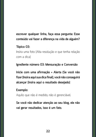 22
escrever qualquer linha, faça essa pergunta: Esse
conteúdo vai fazer a diferença na vida de alguém?
Tópico 03:	
Insira uma foto [Alta resolução e que tenha relação
com a dica]
Igrediente número 03: Mensuração e Conversão
Inicie com uma afirmação + Alerta (Se você não
fizer [Insira aqui sua dica final], você não conseguirá
alcançar [insira aqui o resultado desejado]
Exemplo:	
Aquilo que não é medido, não é gerenciável.
Se você não dedicar atenção ao seu blog, ele não
vai gerar resultados, isso é um fato.
 