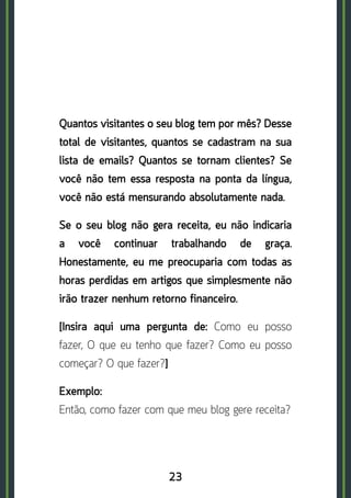23
Quantos visitantes o seu blog tem por mês? Desse
total de visitantes, quantos se cadastram na sua
lista de emails? Quantos se tornam clientes? Se
você não tem essa resposta na ponta da língua,
você não está mensurando absolutamente nada.
Se o seu blog não gera receita, eu não indicaria
a você continuar trabalhando de graça.
Honestamente, eu me preocuparia com todas as
horas perdidas em artigos que simplesmente não
irão trazer nenhum retorno financeiro.
[Insira aqui uma pergunta de: Como eu posso
fazer, O que eu tenho que fazer? Como eu posso
começar? O que fazer?]
Exemplo:	
Então, como fazer com que meu blog gere receita?
 