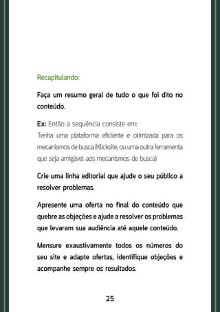 25
Recapitulando:
Faça um resumo geral de tudo o que foi dito no
conteúdo.
Ex: Então a sequência consiste em: 	
Tenha uma plataforma eficiente e otimizada para os
mecanismosdebusca(Klicksite,ouumaoutraferramenta
que seja amigável aos mecanismos de busca)
Crie uma linha editorial que ajude o seu público a
resolver problemas.
Apresente uma oferta no final do conteúdo que
quebre as objeções e ajude a resolver os problemas
que levaram sua audiência até aquele conteúdo.
Mensure exaustivamente todos os números do
seu site e adapte ofertas, identifique objeções e
acompanhe sempre os resultados.
 