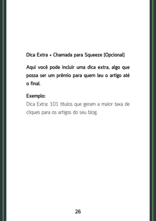 26
Dica Extra + Chamada para Squeeze [Opcional]
Aqui você pode incluir uma dica extra, algo que
possa ser um prêmio para quem leu o artigo até
o final.
Exemplo:	
Dica Extra: 101 títulos que geram a maior taxa de
cliques para os artigos do seu blog.
 