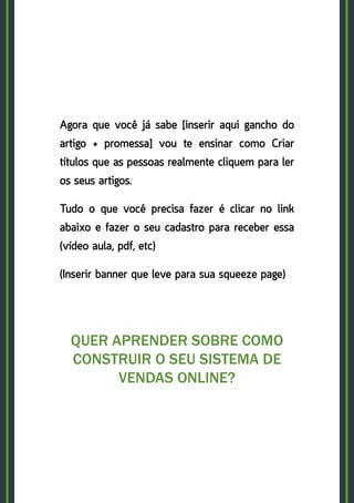27
Agora que você já sabe [inserir aqui gancho do
artigo + promessa] vou te ensinar como Criar
títulos que as pessoas realmente cliquem para ler
os seus artigos.
Tudo o que você precisa fazer é clicar no link
abaixo e fazer o seu cadastro para receber essa
(vídeo aula, pdf, etc)
(Inserir banner que leve para sua squeeze page)
QUER APRENDER SOBRE COMO
CONSTRUIR O SEU SISTEMA DE
VENDAS ONLINE?
CLIQUE AQUI!
 