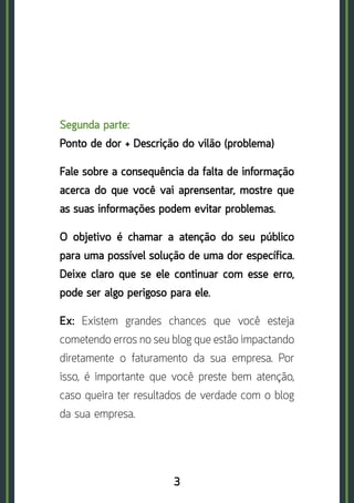 3
Segunda parte: 	
Ponto de dor + Descrição do vilão (problema)
Fale sobre a consequência da falta de informação
acerca do que você vai aprensentar, mostre que
as suas informações podem evitar problemas.
O objetivo é chamar a atenção do seu público
para uma possível solução de uma dor específica.
Deixe claro que se ele continuar com esse erro,
pode ser algo perigoso para ele.
Ex: Existem grandes chances que você esteja
cometendo erros no seu blog que estão impactando
diretamente o faturamento da sua empresa. Por
isso, é importante que você preste bem atenção,
caso queira ter resultados de verdade com o blog
da sua empresa.
 