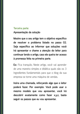 4
Terceira parte: 	
Apresentação da solução
Mostre que o seu artigo tem o objetivo específico
de resolver o problema listado no passo 02.
Seja específico ao informar que soluções você
irá apresentar e chame a atenção do leitor para
continuar lendo o artigo, caso ele queira ter acesso
à promessa feita na primeira parte.
Ex: Fica tranquilo. Neste artigo, você vai aprender
de uma maneira simples e didática quais são os 3
ingredientes fundamentais para que o blog da sua
empresa se torne uma máquina de vendas.
Insira uma chamada, reforçando algo que o leitor
poderá fazer. Por exemplo: Você pode usar o
mesmo modelo que vou apresentar, você irá
descobrir exatamente como fazer x,y,z, basta
seguir os passos que eu vou apresentar.
 