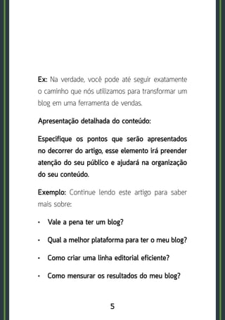 5
Ex: Na verdade, você pode até seguir exatamente
o caminho que nós utilizamos para transformar um
blog em uma ferramenta de vendas.
Apresentação detalhada do conteúdo:
Especifique os pontos que serão apresentados
no decorrer do artigo, esse elemento irá preender
atenção do seu público e ajudará na organização
do seu conteúdo.
Exemplo: Continue lendo este artigo para saber
mais sobre:
•	 Vale a pena ter um blog?
•	 Qual a melhor plataforma para ter o meu blog?
•	 Como criar uma linha editorial eficiente?
•	 Como mensurar os resultados do meu blog?
 