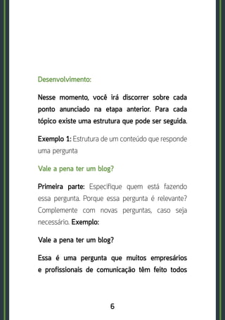 6
Desenvolvimento:
Nesse momento, você irá discorrer sobre cada
ponto anunciado na etapa anterior. Para cada
tópico existe uma estrutura que pode ser seguida.
Exemplo 1: Estrutura de um conteúdo que responde
uma pergunta
Vale a pena ter um blog?
Primeira parte: Especifique quem está fazendo
essa pergunta. Porque essa pergunta é relevante?
Complemente com novas perguntas, caso seja
necessário. Exemplo:
Vale a pena ter um blog?
Essa é uma pergunta que muitos empresários
e profissionais de comunicação têm feito todos
 