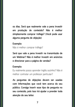 7
os dias. Será que realmente vale a pena investir
em produção de conteúdo? Não é melhor
simplesmente comprar tráfego? (Você pode usar
alguma pergunta de objeção)
Exemplo: 	
Não é melhor comprar tráfego?
Será que vale a pena investir na transmissão de
um Webinar? Não é melhor investir em anúncios
e direcionar para a página de vendas?
Exemplo:	
Eu realmente posso aprender Inglês sozinho? Não é
melhor contratar um professor particular?
As perguntas de objeções devem ser usadas
com informações que você tem acerca do seu
público. Consiga inserir esse tipo de pergunta no
seu conteúdo, pois isso irá ajudar a prender toda
atenção do seu leitor.
 