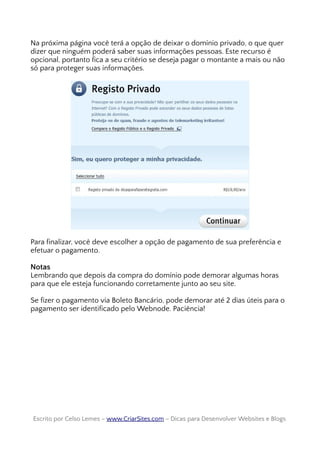 Na próxima página você terá a opção de deixar o domínio privado, o que quer
dizer que ninguém poderá saber suas informações pessoas. Este recurso é
opcional, portanto fica a seu critério se deseja pagar o montante a mais ou não
só para proteger suas informações.
Para finalizar, você deve escolher a opção de pagamento de sua preferência e
efetuar o pagamento.
Notas
Lembrando que depois da compra do domínio pode demorar algumas horas
para que ele esteja funcionando corretamente junto ao seu site.
Se fizer o pagamento via Boleto Bancário, pode demorar até 2 dias úteis para o
pagamento ser identificado pelo Webnode. Paciência!
Escrito por Celso Lemes –Escrito por Celso Lemes – www.CriarSites.comwww.CriarSites.com – Dicas para Desenvolver Websites e Blogs– Dicas para Desenvolver Websites e Blogs
 