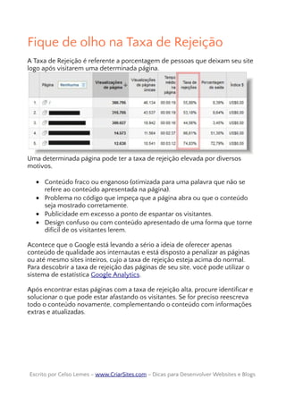 Fique de olho na Taxa de Rejeição
A Taxa de Rejeição é referente a porcentagem de pessoas que deixam seu site
logo após visitarem uma determinada página.
Uma determinada página pode ter a taxa de rejeição elevada por diversos
motivos,
• Conteúdo fraco ou enganoso (otimizada para uma palavra que não se
refere ao conteúdo apresentada na página).
• Problema no código que impeça que a página abra ou que o conteúdo
seja mostrado corretamente.
• Publicidade em excesso a ponto de espantar os visitantes.
• Design confuso ou com conteúdo apresentado de uma forma que torne
difícil de os visitantes lerem.
Acontece que o Google está levando a sério a ideia de oferecer apenas
conteúdo de qualidade aos internautas e está disposto a penalizar as páginas
ou até mesmo sites inteiros, cujo a taxa de rejeição esteja acima do normal.
Para descobrir a taxa de rejeição das páginas de seu site, você pode utilizar o
sistema de estatística Google Analytics.
Após encontrar estas páginas com a taxa de rejeição alta, procure identificar e
solucionar o que pode estar afastando os visitantes. Se for preciso reescreva
todo o conteúdo novamente, complementando o conteúdo com informações
extras e atualizadas.
Escrito por Celso Lemes –Escrito por Celso Lemes – www.CriarSites.comwww.CriarSites.com – Dicas para Desenvolver Websites e Blogs– Dicas para Desenvolver Websites e Blogs
 
