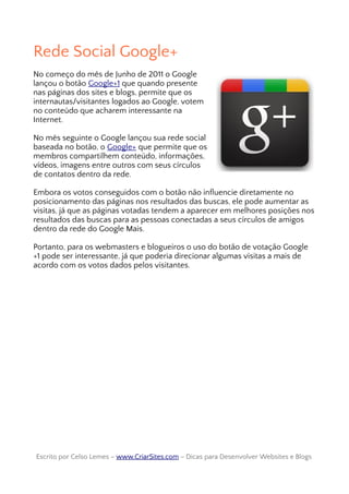 Rede Social Google+
No começo do mês de Junho de 2011 o Google
lançou o botão Google+1 que quando presente
nas páginas dos sites e blogs, permite que os
internautas/visitantes logados ao Google, votem
no conteúdo que acharem interessante na
Internet.
No mês seguinte o Google lançou sua rede social
baseada no botão, o Google+ que permite que os
membros compartilhem conteúdo, informações,
vídeos, imagens entre outros com seus círculos
de contatos dentro da rede.
Embora os votos conseguidos com o botão não influencie diretamente no
posicionamento das páginas nos resultados das buscas, ele pode aumentar as
visitas, já que as páginas votadas tendem a aparecer em melhores posições nos
resultados das buscas para as pessoas conectadas a seus círculos de amigos
dentro da rede do Google Mais.
Portanto, para os webmasters e blogueiros o uso do botão de votação Google
+1 pode ser interessante, já que poderia direcionar algumas visitas a mais de
acordo com os votos dados pelos visitantes.
Escrito por Celso Lemes –Escrito por Celso Lemes – www.CriarSites.comwww.CriarSites.com – Dicas para Desenvolver Websites e Blogs– Dicas para Desenvolver Websites e Blogs
 