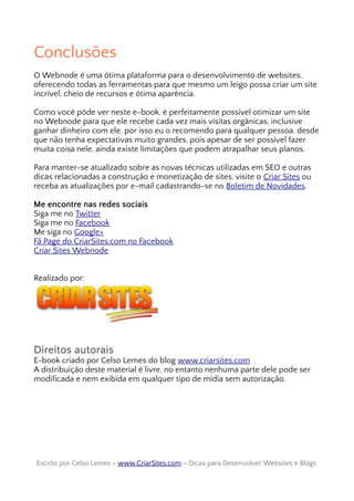 Conclusões
O Webnode é uma ótima plataforma para o desenvolvimento de websites,
oferecendo todas as ferramentas para que mesmo um leigo possa criar um site
incrível, cheio de recursos e ótima aparência.
Como você pôde ver neste e-book, é perfeitamente possível otimizar um site
no Webnode para que ele recebe cada vez mais visitas orgânicas, inclusive
ganhar dinheiro com ele, por isso eu o recomendo para qualquer pessoa, desde
que não tenha expectativas muito grandes, pois apesar de ser possível fazer
muita coisa nele, ainda existe limitações que podem atrapalhar seus planos.
Para manter-se atualizado sobre as novas técnicas utilizadas em SEO e outras
dicas relacionadas a construção e monetização de sites, visite o Criar Sites ou
receba as atualizações por e-mail cadastrando-se no Boletim de Novidades.
Me encontre nas redes sociais
Siga me no Twitter
Siga me no Facebook
Me siga no Google+
Fã Page do CriarSites.com no Facebook
Criar Sites Webnode
Realizado por:
Direitos autorais
E-book criado por Celso Lemes do blog www.criarsites.com
A distribuição deste material é livre, no entanto nenhuma parte dele pode ser
modificada e nem exibida em qualquer tipo de mídia sem autorização.
Escrito por Celso Lemes –Escrito por Celso Lemes – www.CriarSites.comwww.CriarSites.com – Dicas para Desenvolver Websites e Blogs– Dicas para Desenvolver Websites e Blogs
 