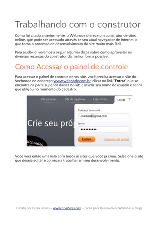Trabalhando com o construtor
Como foi citado anteriormente, o Webnode oferece um construtor de sites
online, que pode ser acessado através de seu atual navegador de Internet, o
que torna o processo de desenvolvimento do site muito mais fácil.
Para ajudá-lo, veremos a seguir algumas dicas sobre como aproveitar os
diversos recursos do construtor da melhor forma possível.
Como Acessar o painel de controle
Para acessar o painel de controle de seu site, você precisa acessar o site do
Webnode no endereço www.webnode.com.br, clicar no link “Entrar” que se
encontra na parte superior direita do site e inserir seu nome de usuário e senha
que utilizou no momento do cadastro.
Você verá então uma lista com todos os sites que você já criou. Selecione o site
que deseja editar e comece a trabalhar em seu desenvolvimento.
Escrito por Celso Lemes –Escrito por Celso Lemes – www.CriarSites.comwww.CriarSites.com – Dicas para Desenvolver Websites e Blogs– Dicas para Desenvolver Websites e Blogs
 
