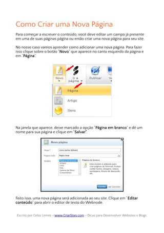 Como Criar uma Nova Página
Para começar a escrever o conteúdo, você deve editar um campo já presente
em uma de suas páginas página ou então criar uma nova página para seu site.
No nosso caso vamos aprender como adicionar uma nova página. Para fazer
isso clique sobre o botão “Novo” que aparece no canto esquerdo da página e
em “Página”.
Na janela que aparece, deixe marcado a opção “Página em branco” e dê um
nome para sua página e clique em “Salvar”.
Feito isso, uma nova página será adicionada ao seu site. Clique em “Editar
conteúdo” para abrir o editor de texto do Webnode.
Escrito por Celso Lemes –Escrito por Celso Lemes – www.CriarSites.comwww.CriarSites.com – Dicas para Desenvolver Websites e Blogs– Dicas para Desenvolver Websites e Blogs
 