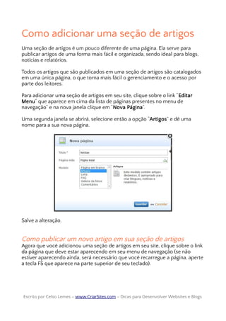Como adicionar uma seção de artigos
Uma seção de artigos é um pouco diferente de uma página. Ela serve para
publicar artigos de uma forma mais fácil e organizada, sendo ideal para blogs,
notícias e relatórios.
Todos os artigos que são publicados em uma seção de artigos são catalogados
em uma única página, o que torna mais fácil o gerenciamento e o acesso por
parte dos leitores.
Para adicionar uma seção de artigos em seu site, clique sobre o link “Editar
Menu” que aparece em cima da lista de páginas presentes no menu de
navegação” e na nova janela clique em “Nova Página”.
Uma segunda janela se abrirá, selecione então a opção “Artigos” e dê uma
nome para a sua nova página.
Salve a alteração.
Como publicar um novo artigo em sua seção de artigos
Agora que você adicionou uma seção de artigos em seu site, clique sobre o link
da página que deve estar aparecendo em seu menu de navegação (se não
estiver aparecendo ainda, será necessário que você recarregue a página, aperte
a tecla F5 que aparece na parte superior de seu teclado).
Escrito por Celso Lemes –Escrito por Celso Lemes – www.CriarSites.comwww.CriarSites.com – Dicas para Desenvolver Websites e Blogs– Dicas para Desenvolver Websites e Blogs
 