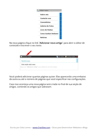Na nova página clique no link “Adicionar novo artigo” para abrir o editor de
conteúdo e escrever o seu texto.
Você poderá adicionar quantas páginas quiser. Elas aparecerão uma embaixo
da outra ou até o número de páginas que você especificar nas configurações.
Caso isso aconteça uma nova página será criada no final de sua seção de
artigos, contendo os artigos que sobraram.
Escrito por Celso Lemes –Escrito por Celso Lemes – www.CriarSites.comwww.CriarSites.com – Dicas para Desenvolver Websites e Blogs– Dicas para Desenvolver Websites e Blogs
 