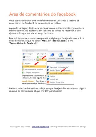 Área de comentários do Facebook
Você poderá adicionar uma área de comentários utilizando o sistema de
comentários do Facebook de forma simples e prática.
A grande vantagem deste recurso é quando um leitor comenta em seu site, o
mesmo comentário aparecerá em sua linha do tempo no Facebook, o que
ajudará a divulgar seu site ao longo do tempo.
Para adicionar este recurso, navegue até a página que deseja adicionar a área
de comentários, clique no botão “Mais”, em “Redes Sociais” e em
“Comentários do Facebook”.
Na nova janela defina o número de posts que deseja exibir, as cores e a largura
da caixa de comentários. Clique em “OK” para finalizar.
Escrito por Celso Lemes –Escrito por Celso Lemes – www.CriarSites.comwww.CriarSites.com – Dicas para Desenvolver Websites e Blogs– Dicas para Desenvolver Websites e Blogs
 