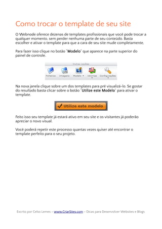 Como trocar o template de seu site
O Webnode oferece dezenas de templates profissionais que você pode trocar a
qualquer momento, sem perder nenhuma parte de seu conteúdo. Basta
escolher e ativar o template para que a cara de seu site mude completamente,
Para fazer isso clique no botão “Modelo” que aparece na parte superior do
painel de controle.
Na nova janela clique sobre um dos templates para pré visualizá-lo. Se gostar
do resultado basta clicar sobre o botão “Utilize este Modelo” para ativar o
template.
Feito isso seu template já estará ativo em seu site e os visitantes já poderão
apreciar o novo visual.
Você poderá repetir este processo quantas vezes quiser até encontrar o
template perfeito para o seu projeto.
Escrito por Celso Lemes –Escrito por Celso Lemes – www.CriarSites.comwww.CriarSites.com – Dicas para Desenvolver Websites e Blogs– Dicas para Desenvolver Websites e Blogs
 
