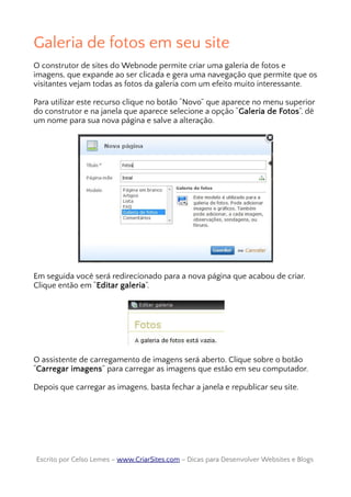 Galeria de fotos em seu site
O construtor de sites do Webnode permite criar uma galeria de fotos e
imagens, que expande ao ser clicada e gera uma navegação que permite que os
visitantes vejam todas as fotos da galeria com um efeito muito interessante.
Para utilizar este recurso clique no botão “Novo” que aparece no menu superior
do construtor e na janela que aparece selecione a opção “Galeria de Fotos”, dê
um nome para sua nova página e salve a alteração.
Em seguida você será redirecionado para a nova página que acabou de criar.
Clique então em “Editar galeria”.
O assistente de carregamento de imagens será aberto. Clique sobre o botão
“Carregar imagens” para carregar as imagens que estão em seu computador.
Depois que carregar as imagens, basta fechar a janela e republicar seu site.
Escrito por Celso Lemes –Escrito por Celso Lemes – www.CriarSites.comwww.CriarSites.com – Dicas para Desenvolver Websites e Blogs– Dicas para Desenvolver Websites e Blogs
 