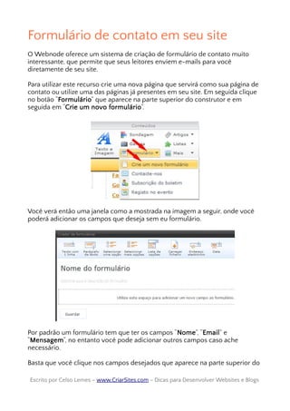 Formulário de contato em seu site
O Webnode oferece um sistema de criação de formulário de contato muito
interessante, que permite que seus leitores enviem e-mails para você
diretamente de seu site.
Para utilizar este recurso crie uma nova página que servirá como sua página de
contato ou utilize uma das páginas já presentes em seu site. Em seguida clique
no botão “Formulário” que aparece na parte superior do construtor e em
seguida em “Crie um novo formulário”.
Você verá então uma janela como a mostrada na imagem a seguir, onde você
poderá adicionar os campos que deseja sem eu formulário.
Por padrão um formulário tem que ter os campos “Nome”, “Email” e
“Mensagem”, no entanto você pode adicionar outros campos caso ache
necessário.
Basta que você clique nos campos desejados que aparece na parte superior do
Escrito por Celso Lemes –Escrito por Celso Lemes – www.CriarSites.comwww.CriarSites.com – Dicas para Desenvolver Websites e Blogs– Dicas para Desenvolver Websites e Blogs
 