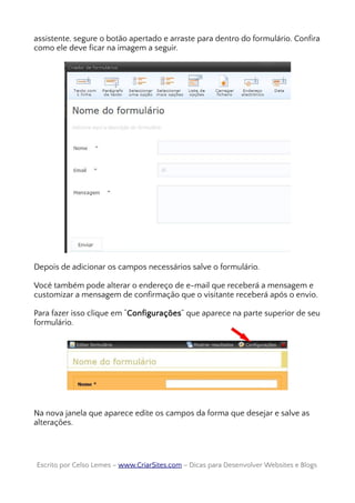 assistente, segure o botão apertado e arraste para dentro do formulário. Confira
como ele deve ficar na imagem a seguir.
Depois de adicionar os campos necessários salve o formulário.
Você também pode alterar o endereço de e-mail que receberá a mensagem e
customizar a mensagem de confirmação que o visitante receberá após o envio.
Para fazer isso clique em “Configurações” que aparece na parte superior de seu
formulário.
Na nova janela que aparece edite os campos da forma que desejar e salve as
alterações.
Escrito por Celso Lemes –Escrito por Celso Lemes – www.CriarSites.comwww.CriarSites.com – Dicas para Desenvolver Websites e Blogs– Dicas para Desenvolver Websites e Blogs
 