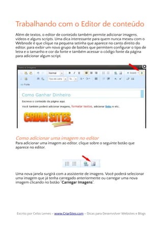 Trabalhando com o Editor de conteúdo
Além de textos, o editor de conteúdo também permite adicionar imagens,
vídeos e alguns scripts. Uma dica interessante para quem nunca mexeu com o
Webnode é que clique na pequena setinha que aparece no canto direito do
editor, para exibir um novo grupo de botões que permitem configurar o tipo de
letra e o tamanho e cor da fonte e também acessar o código fonte da página
para adicionar algum script.
Como adicionar uma imagem no editor
Para adicionar uma imagem ao editor, clique sobre o seguinte botão que
aparece no editor.
Uma nova janela surgirá com a assistente de imagens. Você poderá selecionar
uma imagem que já tenha carregado anteriormente ou carregar uma nova
imagem clicando no botão “Carregar Imagens”.
Escrito por Celso Lemes –Escrito por Celso Lemes – www.CriarSites.comwww.CriarSites.com – Dicas para Desenvolver Websites e Blogs– Dicas para Desenvolver Websites e Blogs
 