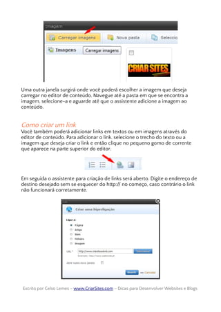 Uma outra janela surgirá onde você poderá escolher a imagem que deseja
carregar no editor de conteúdo. Navegue até a pasta em que se encontra a
imagem, selecione-a e aguarde até que o assistente adicione a imagem ao
conteúdo.
Como criar um link
Você também poderá adicionar links em textos ou em imagens através do
editor de conteúdo. Para adicionar o link, selecione o trecho do texto ou a
imagem que deseja criar o link e então clique no pequeno gomo de corrente
que aparece na parte superior do editor.
Em seguida o assistente para criação de links será aberto. Digite o endereço de
destino desejado sem se esquecer do http:// no começo, caso contrário o link
não funcionará corretamente.
Escrito por Celso Lemes –Escrito por Celso Lemes – www.CriarSites.comwww.CriarSites.com – Dicas para Desenvolver Websites e Blogs– Dicas para Desenvolver Websites e Blogs
 