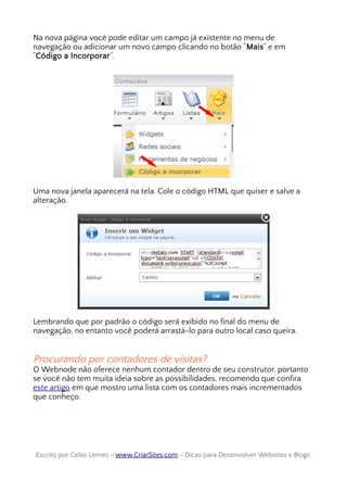 Na nova página você pode editar um campo já existente no menu de
navegação ou adicionar um novo campo clicando no botão “Mais” e em
“Código a Incorporar”.
Uma nova janela aparecerá na tela. Cole o código HTML que quiser e salve a
alteração.
Lembrando que por padrão o código será exibido no final do menu de
navegação, no entanto você poderá arrastá-lo para outro local caso queira.
Procurando por contadores de visitas?
O Webnode não oferece nenhum contador dentro de seu construtor, portanto
se você não tem muita ideia sobre as possibilidades, recomendo que confira
este artigo em que mostro uma lista com os contadores mais incrementados
que conheço.
Escrito por Celso Lemes –Escrito por Celso Lemes – www.CriarSites.comwww.CriarSites.com – Dicas para Desenvolver Websites e Blogs– Dicas para Desenvolver Websites e Blogs
 