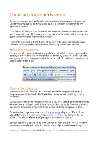 Como adicionar um Favicon
De uns tempos pra cá o Webnode mudou muita coisa no painel de controle,
facilitando um pouco a administração do site e também atrapalhando em
algumas situações.
Uma dessas mudanças foi a forma de adicionar o ícone do favicon ao website
que ficou muito mais fácil, no entanto este recurso somente está presente para
quem tem uma conta premium no serviço.
Felizmente existe um jeitinho brasileiro que permite adicionar o favicon que
também funciona perfeitamente e que você irá aprender mais abaixo.
Mas o que é o Favicon
Os favicons são pequenas imagens, também chamados de ícones, que ajudam
a reforçar a marca do site na mente dos visitantes. Quando instalado nos sites,
eles aparecem nos navegadores de internet ao lado do endereço dos sites, nas
abas, nos favoritos e etc.
Como criar o Favicon
Você pode criar seu favicon utilizando um editor de imagens, salvando a
imagem com o tamanho de 32×32 pixels no formato .ico. Ficaria algo como
favicon.ico
Mas caso os editores de imagens não seja o seu forte (assim como também não
é o meu), você também pode utilizar serviços de criação de favicons que torna
o processo bem mais simples. Um dos melhores desta categoria é o IconJ.
Para criar sua imagem, acesse o IconJ, acesse o site clique em “Pic to Icon
Converter” para carregar uma imagem que esteja em seu computador ou
utilize o “Pixel Icon Generator” para gerar uma nova imagem.
Se você escolher a opção Pic to Icon Converter, você deverá salvar a imagem
em seu computador primeiro. Depois acesse a página inicial www.iconj.com e
Escrito por Celso Lemes –Escrito por Celso Lemes – www.CriarSites.comwww.CriarSites.com – Dicas para Desenvolver Websites e Blogs– Dicas para Desenvolver Websites e Blogs
 