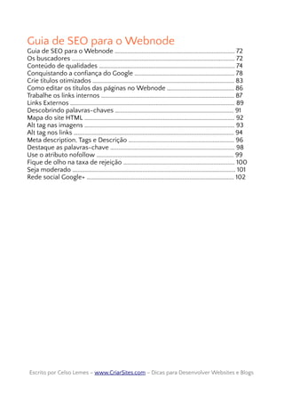 Guia de SEO para o Webnode
Guia de SEO para o Webnode …................................................................................. 72
Os buscadores …............................................................................................................... 72
Conteúdo de qualidades …............................................................................................ 74
Conquistando a confiança do Google …................................................................... 78
Crie títulos otimizados …................................................................................................ 83
Como editar os títulos das páginas no Webnode …............................................ 86
Trabalhe os links internos ….......................................................................................... 87
Links Externos …................................................................................................................ 89
Descobrindo palavras-chaves …................................................................................ 91
Mapa do site HTML …...................................................................................................... 92
Alt tag nas imagens …...................................................................................................... 93
Alt tag nos links …............................................................................................................. 94
Meta description, Tags e Descrição …....................................................................... 96
Destaque as palavras-chave ….................................................................................... 98
Use o atributo nofollow …............................................................................................. 99
Fique de olho na taxa de rejeição …........................................................................... 100
Seja moderado …............................................................................................................... 101
Rede social Google+ ….................................................................................................... 102
Escrito por Celso Lemes –Escrito por Celso Lemes – www.CriarSites.comwww.CriarSites.com – Dicas para Desenvolver Websites e Blogs– Dicas para Desenvolver Websites e Blogs
 