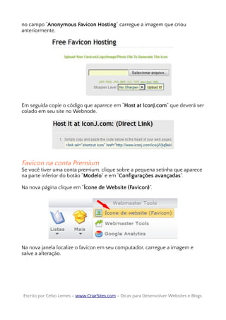 no campo “Anonymous Favicon Hosting” carregue a imagem que criou
anteriormente.
Em seguida copie o código que aparece em “Host at IconJ.com” que deverá ser
colado em seu site no Webnode.
Favicon na conta Premium
Se você tiver uma conta premium, clique sobre a pequena setinha que aparece
na parte inferior do botão “Modelo” e em “Configurações avançadas”.
Na nova página clique em “Ícone de Website (Favicon)”.
Na nova janela localize o favicon em seu computador, carregue a imagem e
salve a alteração.
Escrito por Celso Lemes –Escrito por Celso Lemes – www.CriarSites.comwww.CriarSites.com – Dicas para Desenvolver Websites e Blogs– Dicas para Desenvolver Websites e Blogs
 