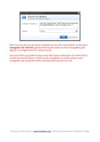 Feito isso seu favicon já estará instalado em seu site, mas lembre-se de que o
navegador de Internet guarda informações sobre os sites navegados para
agilizar o carregamento em visitas futuras.
Isso quer dizer que pode ser que você não veja as alterações na mesma hora,
sendo necessário limpar o histórico do navegador ou então utilizar outro
navegador que ainda não tenha utilizado para acessar seu site.
Escrito por Celso Lemes –Escrito por Celso Lemes – www.CriarSites.comwww.CriarSites.com – Dicas para Desenvolver Websites e Blogs– Dicas para Desenvolver Websites e Blogs
 