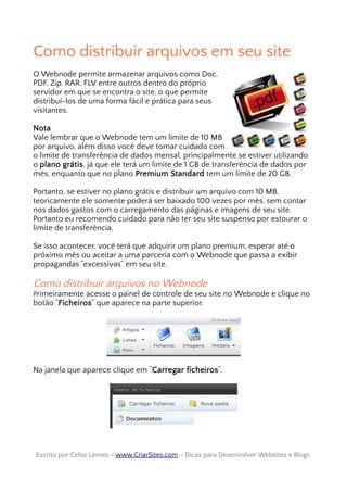 Como distribuir arquivos em seu site
O Webnode permite armazenar arquivos como Doc,
PDF, Zip, RAR, FLV entre outros dentro do próprio
servidor em que se encontra o site, o que permite
distribuí-los de uma forma fácil e prática para seus
visitantes.
Nota
Vale lembrar que o Webnode tem um limite de 10 MB
por arquivo, além disso você deve tomar cuidado com
o limite de transferência de dados mensal, principalmente se estiver utilizando
o plano grátis, já que ele terá um limite de 1 GB de transferência de dados por
mês, enquanto que no plano Premium Standard tem um limite de 20 GB.
Portanto, se estiver no plano grátis e distribuir um arquivo com 10 MB,
teoricamente ele somente poderá ser baixado 100 vezes por mês, sem contar
nos dados gastos com o carregamento das páginas e imagens de seu site.
Portanto eu recomendo cuidado para não ter seu site suspenso por estourar o
limite de transferência.
Se isso acontecer, você terá que adquirir um plano premium, esperar até o
próximo mês ou aceitar a uma parceria com o Webnode que passa a exibir
propagandas “excessivas” em seu site.
Como distribuir arquivos no Webnode
Primeiramente acesse o painel de controle de seu site no Webnode e clique no
botão “Ficheiros” que aparece na parte superior.
Na janela que aparece clique em “Carregar ficheiros“.
Escrito por Celso Lemes –Escrito por Celso Lemes – www.CriarSites.comwww.CriarSites.com – Dicas para Desenvolver Websites e Blogs– Dicas para Desenvolver Websites e Blogs
 
