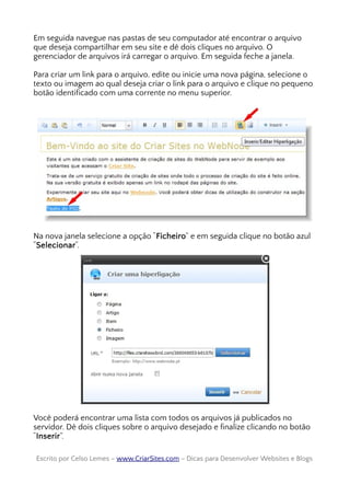 Em seguida navegue nas pastas de seu computador até encontrar o arquivo
que deseja compartilhar em seu site e dê dois cliques no arquivo. O
gerenciador de arquivos irá carregar o arquivo. Em seguida feche a janela.
Para criar um link para o arquivo, edite ou inicie uma nova página, selecione o
texto ou imagem ao qual deseja criar o link para o arquivo e clique no pequeno
botão identificado com uma corrente no menu superior.
Na nova janela selecione a opção “Ficheiro” e em seguida clique no botão azul
“Selecionar“.
Você poderá encontrar uma lista com todos os arquivos já publicados no
servidor. Dê dois cliques sobre o arquivo desejado e finalize clicando no botão
“Inserir”.
Escrito por Celso Lemes –Escrito por Celso Lemes – www.CriarSites.comwww.CriarSites.com – Dicas para Desenvolver Websites e Blogs– Dicas para Desenvolver Websites e Blogs
 