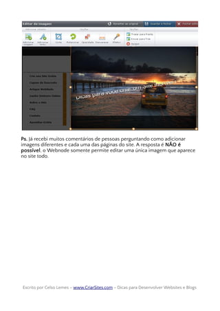 Ps. Já recebi muitos comentários de pessoas perguntando como adicionar
imagens diferentes e cada uma das páginas do site. A resposta é NÃO é
possível, o Webnode somente permite editar uma única imagem que aparece
no site todo.
Escrito por Celso Lemes –Escrito por Celso Lemes – www.CriarSites.comwww.CriarSites.com – Dicas para Desenvolver Websites e Blogs– Dicas para Desenvolver Websites e Blogs
 