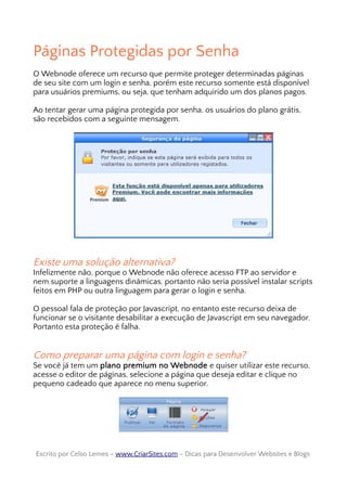 Páginas Protegidas por Senha
O Webnode oferece um recurso que permite proteger determinadas páginas
de seu site com um login e senha, porém este recurso somente está disponível
para usuários premiums, ou seja, que tenham adquirido um dos planos pagos.
Ao tentar gerar uma página protegida por senha, os usuários do plano grátis,
são recebidos com a seguinte mensagem.
Existe uma solução alternativa?
Infelizmente não, porque o Webnode não oferece acesso FTP ao servidor e
nem suporte a linguagens dinâmicas, portanto não seria possível instalar scripts
feitos em PHP ou outra linguagem para gerar o login e senha.
O pessoal fala de proteção por Javascript, no entanto este recurso deixa de
funcionar se o visitante desabilitar a execução de Javascript em seu navegador.
Portanto esta proteção é falha.
Como preparar uma página com login e senha?
Se você já tem um plano premium no Webnode e quiser utilizar este recurso,
acesse o editor de páginas, selecione a página que deseja editar e clique no
pequeno cadeado que aparece no menu superior.
Escrito por Celso Lemes –Escrito por Celso Lemes – www.CriarSites.comwww.CriarSites.com – Dicas para Desenvolver Websites e Blogs– Dicas para Desenvolver Websites e Blogs
 