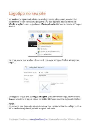 Logotipo no seu site
No Webnode é possível adicionar seu logo personalizado em seu site. Para
utilizar este recurso clique na pequena seta que aparece abaixo do botão
“Configurações” e em seguida em “Cabeçalho do site” como mostra a imagem
abaixo.
Na nova janela que se abre clique no X referente ao logo. Confira a imagem a
seguir.
Em seguida clique em "Carregar Imagens" para enviar seu logo ao Webnode.
Depois selecione o logo e clique no botão "OK" para inserir o logo ao template.
Notas
Lembrando que dependendo do template que estiver utilizando, o logo precisa
ter o fundo transparente para se adaptar ao fundo.
Escrito por Celso Lemes –Escrito por Celso Lemes – www.CriarSites.comwww.CriarSites.com – Dicas para Desenvolver Websites e Blogs– Dicas para Desenvolver Websites e Blogs
 