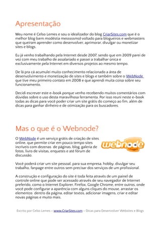 Apresentação
Meu nome é Celso Lemes e sou o idealizador do blog CriarSites.com que é o
melhor blog (sem modéstia messsssmo) voltado para blogueiros e webmasters
que queiram aprender como desenvolver, aprimorar, divulgar ou monetizar
sites e blogs.
Eu já venho trabalhando pela Internet desde 2007, sendo que em 2009 parei de
vez com meu trabalho de assalariado e passei a trabalhar única e
exclusivamente pela Internet em diversos projetos ao mesmo tempo.
De lá pra cá acumulei muito conhecimento relacionado a área de
desenvolvimento e monetização de sites e blogs e também sobre o WebNode
que tive meu primeiro contato em 2008 e que aprendi muita coisa sobre seu
funcionamento.
Decidi escrever este e-book porque venho recebendo muitos comentários com
dúvidas sobre o uso desta maravilhosa ferramenta. Por isso reuni neste e-book
todas as dicas para você poder criar um site grátis do começo ao fim, além de
dicas para ganhar dinheiro e de otimização para os buscadores.
Mas o que é o Webnode?
O WebNode é um serviço grátis de criação de sites
online, que permite criar em pouco tempo sites
incríveis com dezenas de páginas, blog, galeria de
fotos, livro de visitas, enquetes e até fórum de
discussão.
Você poderá criar um site pessoal, para sua empresa, hobby, divulgar seu
trabalho, fanpage entre outros sem precisar dos serviços de um profissional.
A construção e configuração do site é toda feita através de um painel de
controle online que pode ser acessado através de seu navegador de Internet
preferido, como o Internet Explorer, Firefox, Google Chrome, entre outros, onde
você pode configurar a aparência com alguns cliques do mouse, arrastar os
elementos dentro da página, editar textos, adicionar imagens, criar e editar
novas páginas e muito mais.
Escrito por Celso Lemes –Escrito por Celso Lemes – www.CriarSites.comwww.CriarSites.com – Dicas para Desenvolver Websites e Blogs– Dicas para Desenvolver Websites e Blogs
 