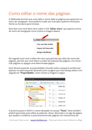 Como editar o nome das páginas
O Webnode permite que você edite o nome dado as páginas que aparecem no
menu de navegação, você poderia mudar por exemplo a palavra Inicial para
Home ou Contacto para Contato.
Para fazer isso você deve clicar sobre o link "Editar menu" que aparece acima
do menu de navegação como mostra a imagem abaixo.
Em seguida você verá o editor do menu que permite que além do nome das
páginas, permite que você altere a ordem de exibição das páginas, crie novas
sub-páginas ou apague uma determinada página.
Você deverá expandir as propriedades clicando sobre a pequena setinha que
aparece no lado esquerdo da janela junto a página que você deseja editar e em
seguida em "Propriedades" como mostra a imagem a seguir.
O próximo passo é definir o nome desejado no campo "Título". Você também
poderá aproveitar para editar as palavras-chave, descrição e as tags da página
que ajudam a melhorar o posicionamento das páginas nos mecanismos de
Escrito por Celso Lemes –Escrito por Celso Lemes – www.CriarSites.comwww.CriarSites.com – Dicas para Desenvolver Websites e Blogs– Dicas para Desenvolver Websites e Blogs
 