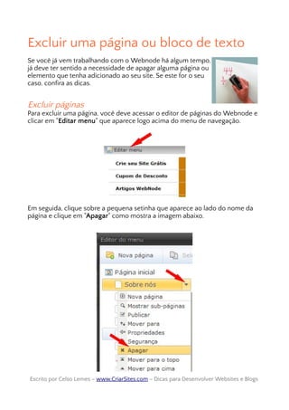 Excluir uma página ou bloco de texto
Se você já vem trabalhando com o Webnode há algum tempo,
já deve ter sentido a necessidade de apagar alguma página ou
elemento que tenha adicionado ao seu site. Se este for o seu
caso, confira as dicas.
Excluir páginas
Para excluir uma página, você deve acessar o editor de páginas do Webnode e
clicar em "Editar menu" que aparece logo acima do menu de navegação.
Em seguida, clique sobre a pequena setinha que aparece ao lado do nome da
página e clique em "Apagar" como mostra a imagem abaixo.
Escrito por Celso Lemes –Escrito por Celso Lemes – www.CriarSites.comwww.CriarSites.com – Dicas para Desenvolver Websites e Blogs– Dicas para Desenvolver Websites e Blogs
 